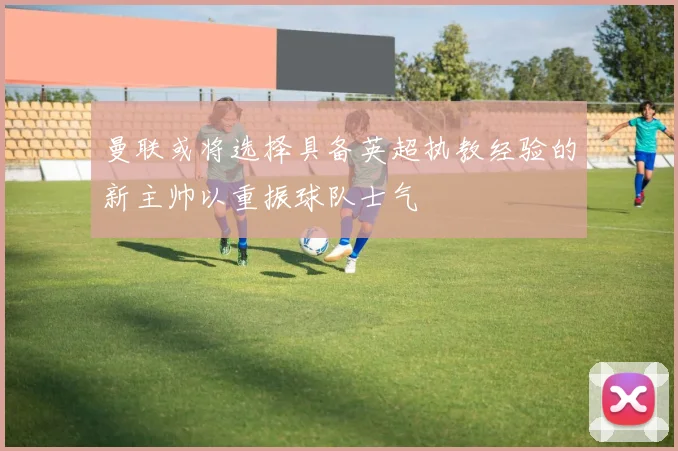 曼联或将选择具备英超执教经验的新主帅以重振球队士气