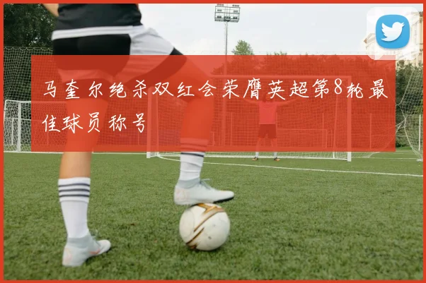马奎尔绝杀双红会荣膺英超第8轮最佳球员称号