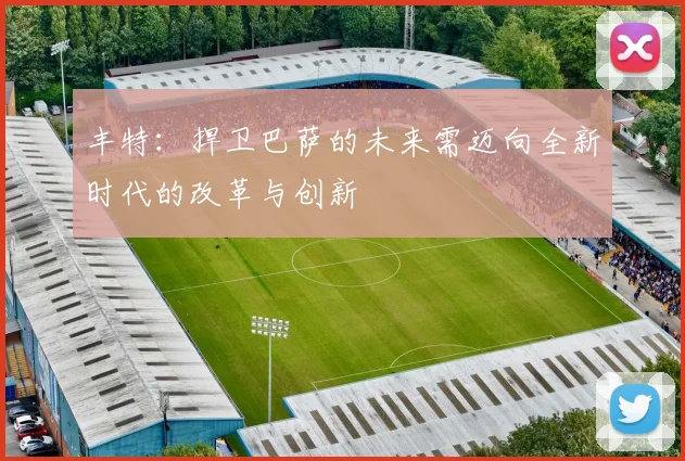 丰特：捍卫巴萨的未来需迈向全新时代的改革与创新