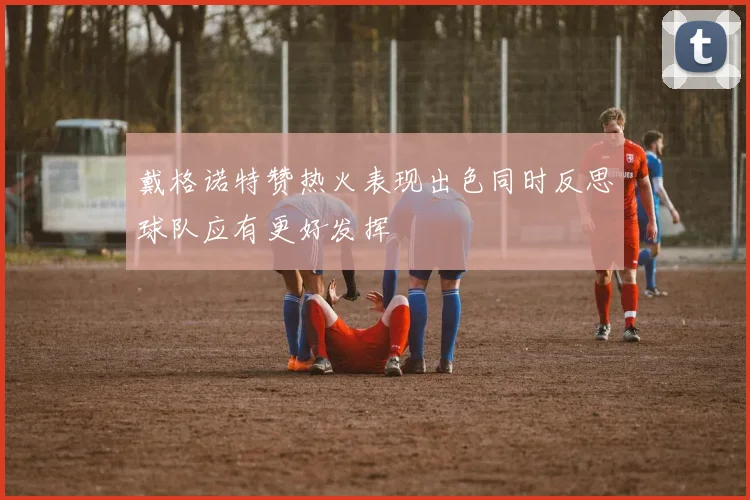 戴格诺特赞热火表现出色同时反思球队应有更好发挥