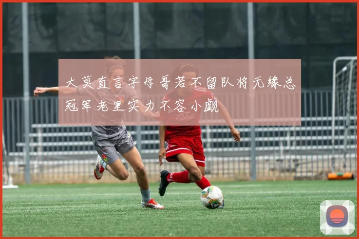 大莫直言字母哥若不留队将无缘总冠军老里实力不容小觑