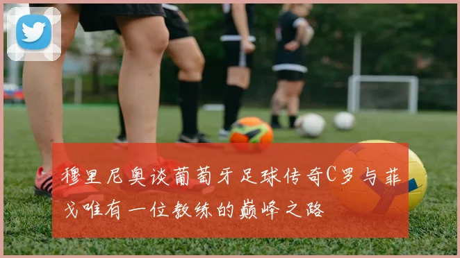穆里尼奥谈葡萄牙足球传奇C罗与菲戈唯有一位教练的巅峰之路