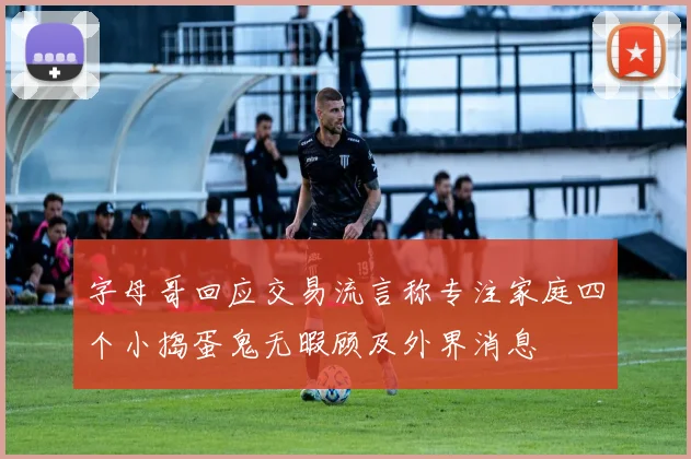 字母哥回应交易流言称专注家庭四个小捣蛋鬼无暇顾及外界消息