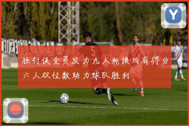 独行侠全员发力九人轮换均有得分六人双位数助力球队胜利