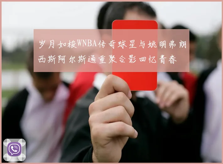 岁月如梭WNBA传奇球星与姚明弗朗西斯阿尔斯通重聚合影回忆青春