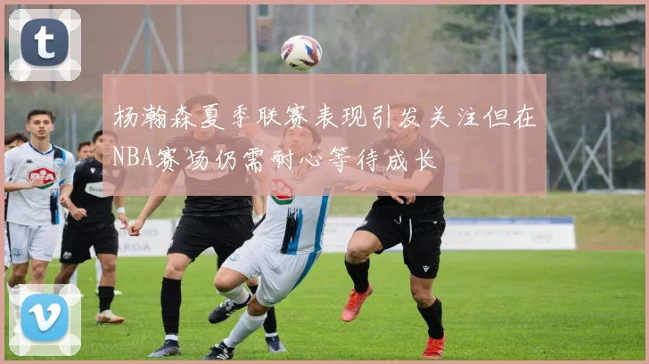 杨瀚森夏季联赛表现引发关注但在NBA赛场仍需耐心等待成长
