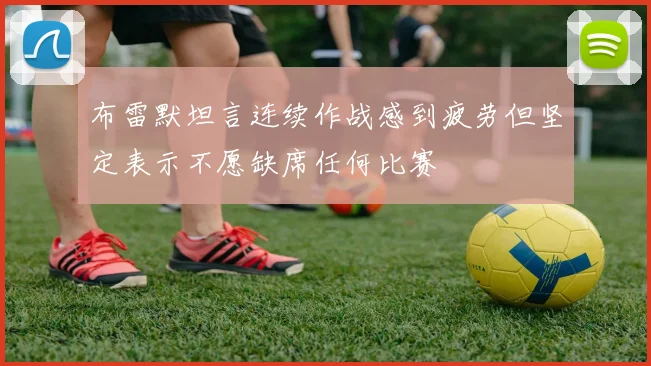 布雷默坦言连续作战感到疲劳但坚定表示不愿缺席任何比赛