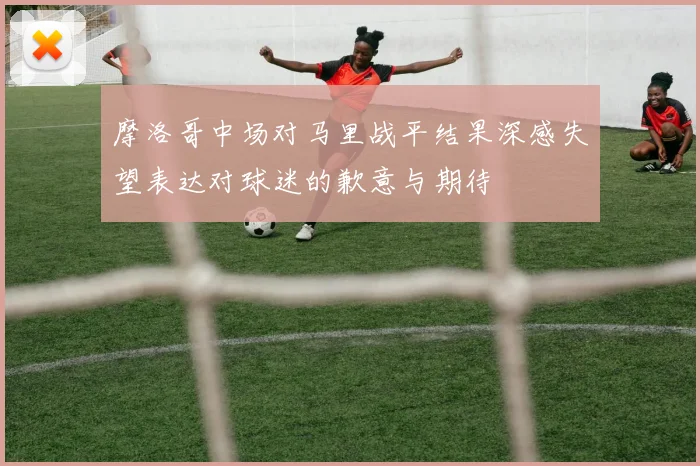 摩洛哥中场对马里战平结果深感失望表达对球迷的歉意与期待