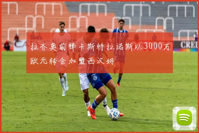 拉齐奥前锋卡斯特拉诺斯以3000万欧元转会加盟西汉姆