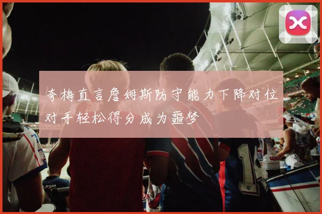 夸梅直言詹姆斯防守能力下降对位对手轻松得分成为噩梦