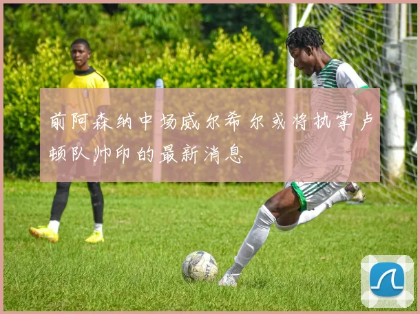 前阿森纳中场威尔希尔或将执掌卢顿队帅印的最新消息