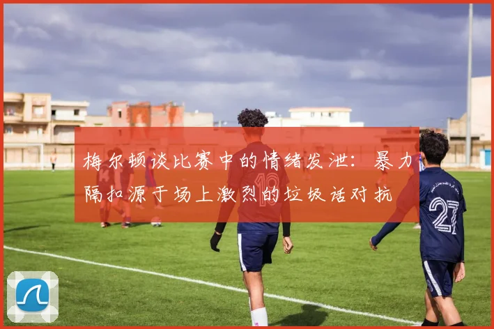 梅尔顿谈比赛中的情绪发泄：暴力隔扣源于场上激烈的垃圾话对抗