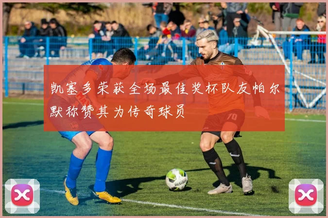凯塞多荣获全场最佳奖杯队友帕尔默称赞其为传奇球员
