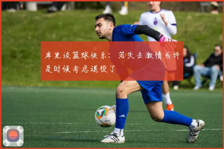 库里谈篮球快乐：若失去激情或许是时候考虑退役了