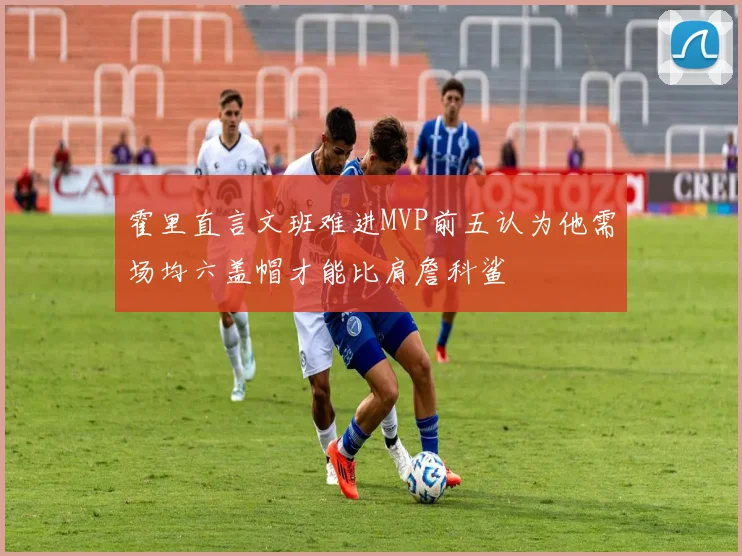 霍里直言文班难进MVP前五认为他需场均六盖帽才能比肩詹科鲨