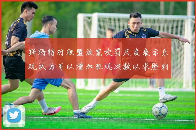 斯玛特对联盟放宽吹罚尺度表示乐观认为可以增加犯规次数以求胜利