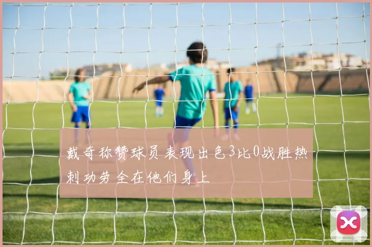 戴奇称赞球员表现出色3比0战胜热刺功劳全在他们身上