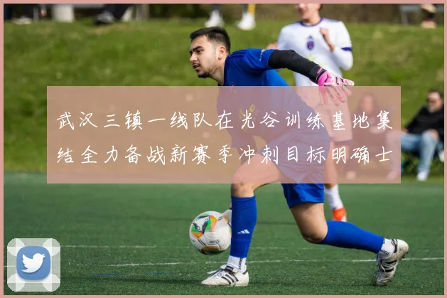 武汉三镇一线队在光谷训练基地集结全力备战新赛季冲刺目标明确士气高涨