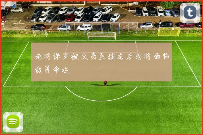 老将保罗被交易至猛龙后或将面临裁员命运