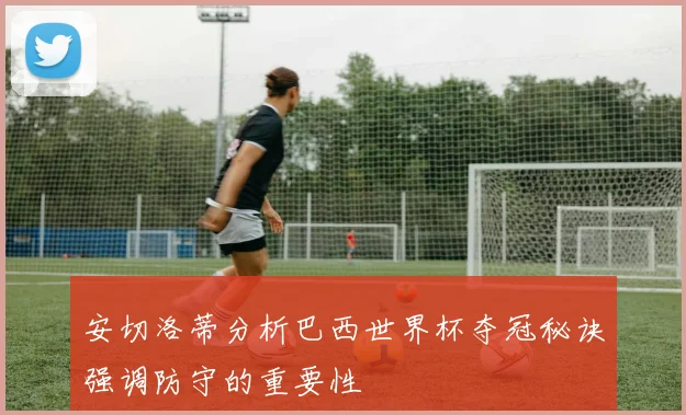安切洛蒂分析巴西世界杯夺冠秘诀强调防守的重要性