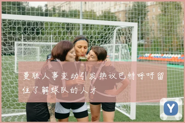 曼联人事变动引发热议巴特呼吁留住了解球队的人才