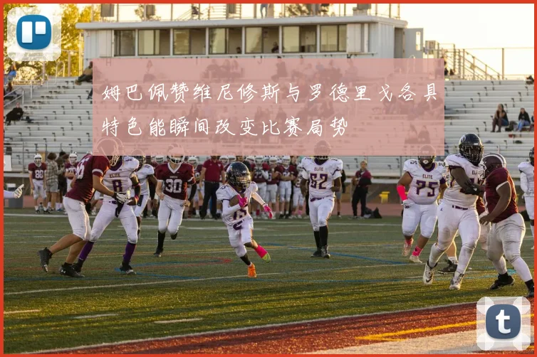 姆巴佩赞维尼修斯与罗德里戈各具特色能瞬间改变比赛局势