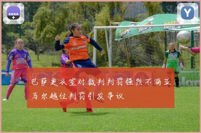 巴萨更衣室对裁判判罚强烈不满亚马尔越位判罚引发争议