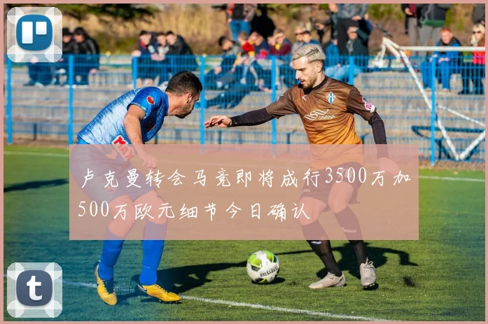 卢克曼转会马竞即将成行3500万加500万欧元细节今日确认