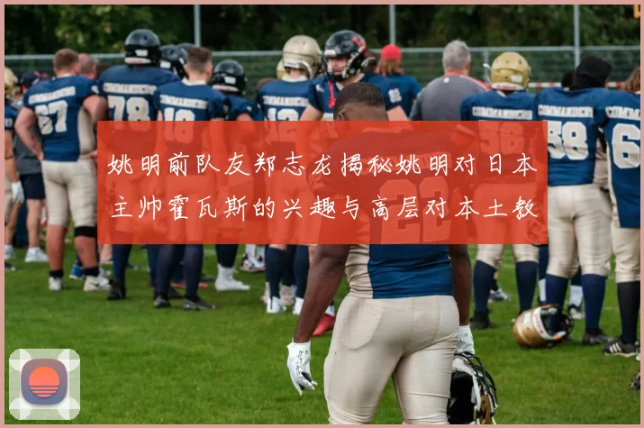 姚明前队友郑志龙揭秘姚明对日本主帅霍瓦斯的兴趣与高层对本土教练的偏好
