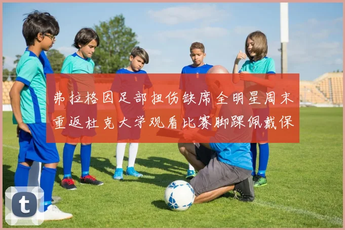 弗拉格因足部扭伤缺席全明星周末重返杜克大学观看比赛脚踝佩戴保护靴