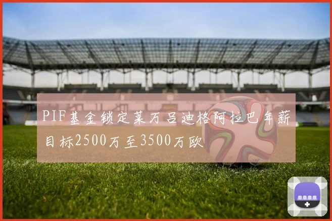 PIF基金锁定莱万吕迪格阿拉巴年薪目标2500万至3500万欧