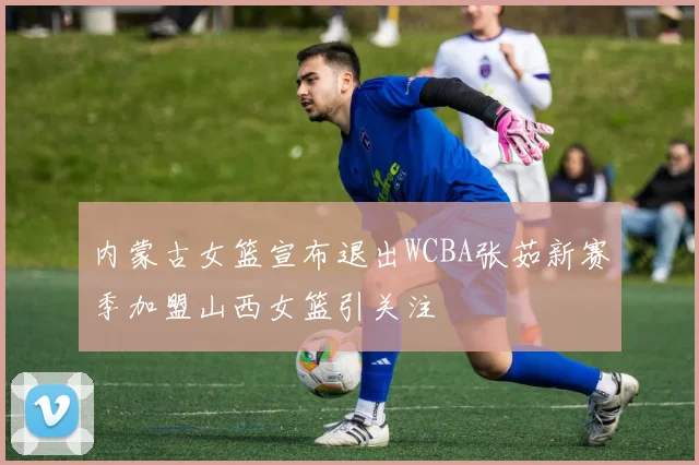内蒙古女篮宣布退出WCBA张茹新赛季加盟山西女篮引关注
