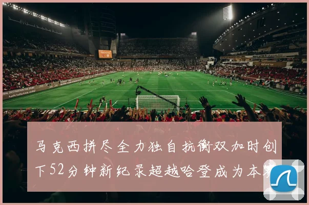 马克西拼尽全力独自抗衡双加时创下52分钟新纪录超越哈登成为本赛季联盟第一