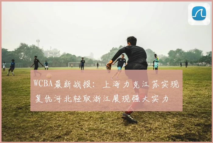 WCBA最新战报：上海力克江苏实现复仇河北轻取浙江展现强大实力