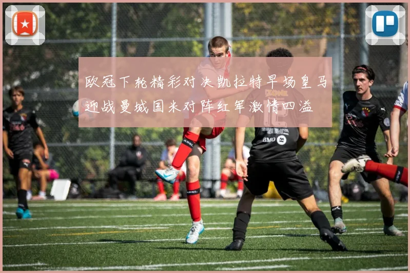 欧冠下轮精彩对决凯拉特早场皇马迎战曼城国米对阵红军激情四溢