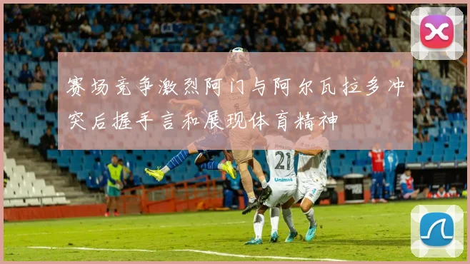 赛场竞争激烈阿门与阿尔瓦拉多冲突后握手言和展现体育精神