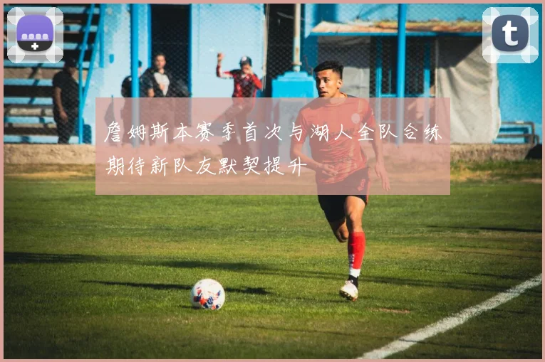 詹姆斯本赛季首次与湖人全队合练期待新队友默契提升