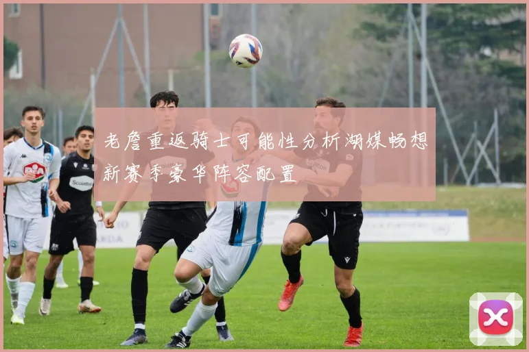 老詹重返骑士可能性分析湖媒畅想新赛季豪华阵容配置