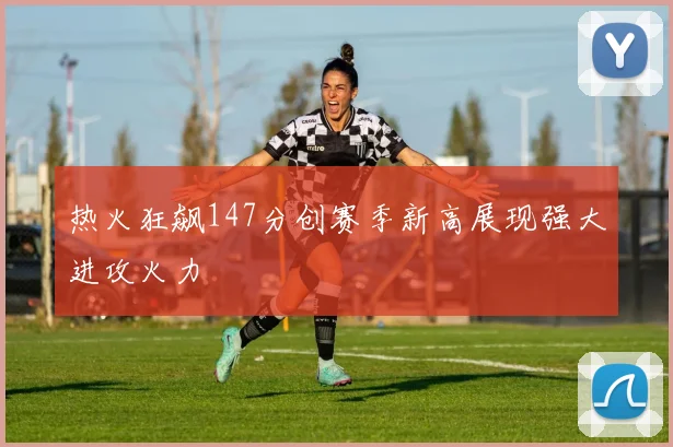 热火狂飙147分创赛季新高展现强大进攻火力