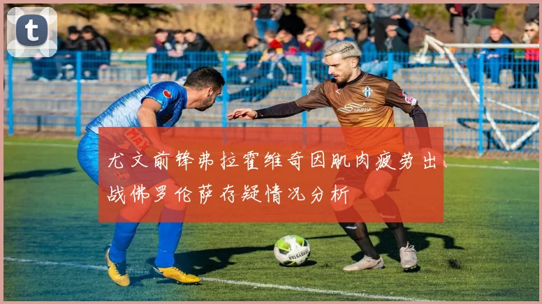 尤文前锋弗拉霍维奇因肌肉疲劳出战佛罗伦萨存疑情况分析