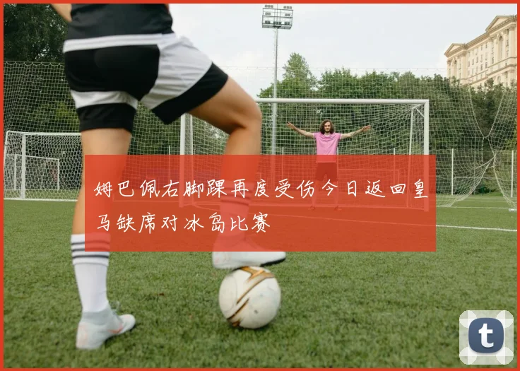 姆巴佩右脚踝再度受伤今日返回皇马缺席对冰岛比赛