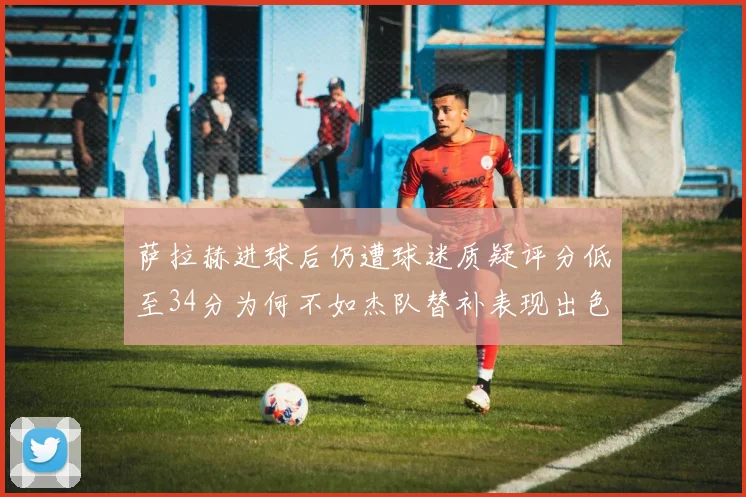 萨拉赫进球后仍遭球迷质疑评分低至34分为何不如杰队替补表现出色