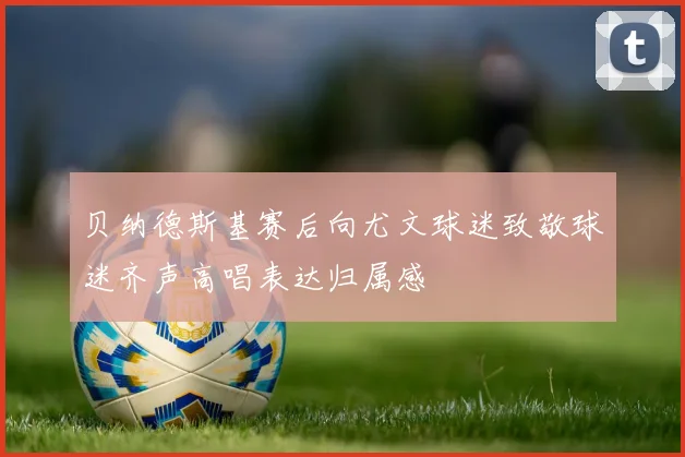 贝纳德斯基赛后向尤文球迷致敬球迷齐声高唱表达归属感