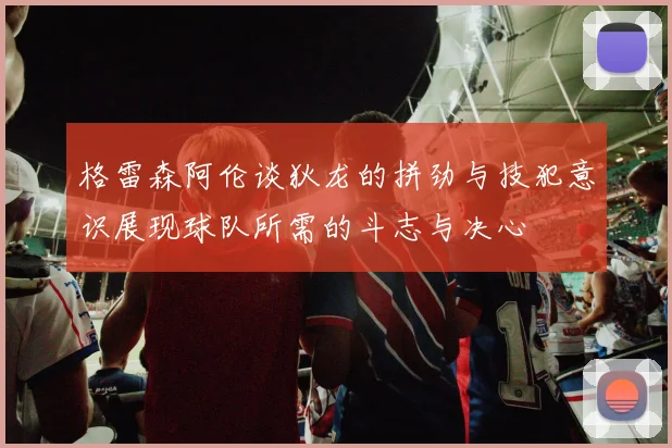格雷森阿伦谈狄龙的拼劲与技犯意识展现球队所需的斗志与决心
