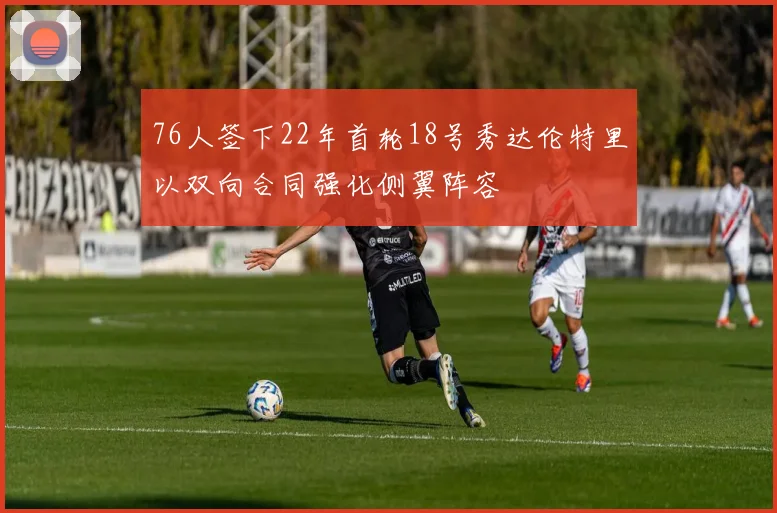 76人签下22年首轮18号秀达伦特里以双向合同强化侧翼阵容